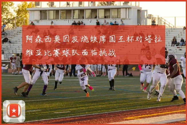 阿森西奥因发烧缺席国王杯对塔拉维亚比赛球队面临挑战