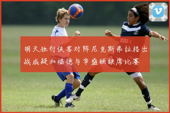 明天独行侠客对阵尼克斯弗拉格出战成疑加福德与华盛顿缺席比赛