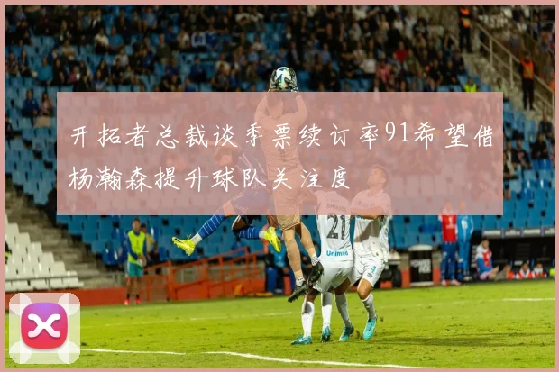 开拓者总裁谈季票续订率91希望借杨瀚森提升球队关注度