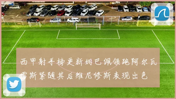 西甲射手榜更新姆巴佩领跑阿尔瓦雷斯紧随其后维尼修斯表现出色