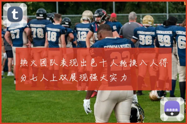 热火团队表现出色十人轮换八人得分七人上双展现强大实力