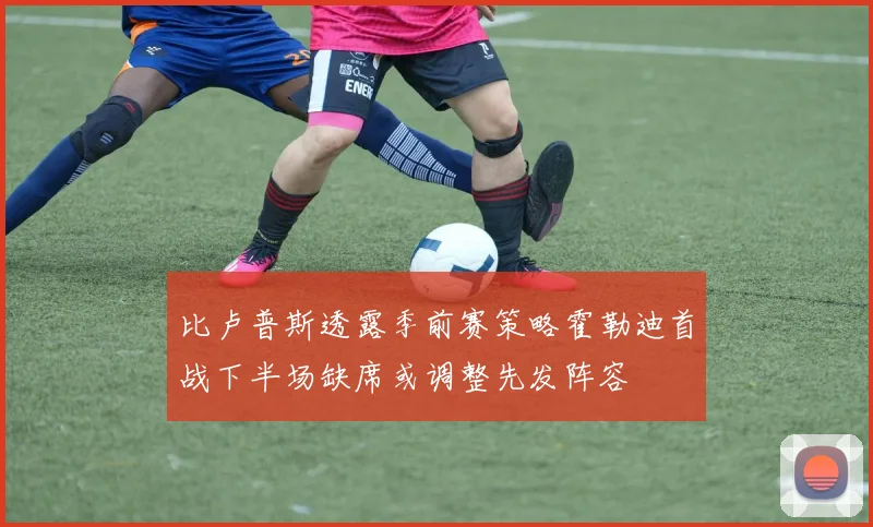 比卢普斯透露季前赛策略霍勒迪首战下半场缺席或调整先发阵容