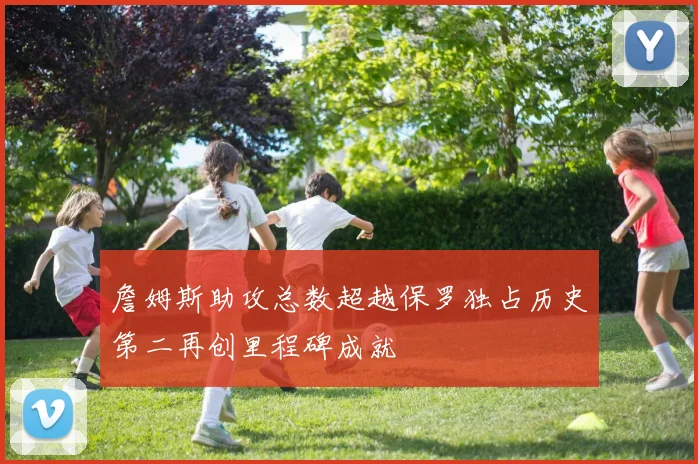詹姆斯助攻总数超越保罗独占历史第二再创里程碑成就
