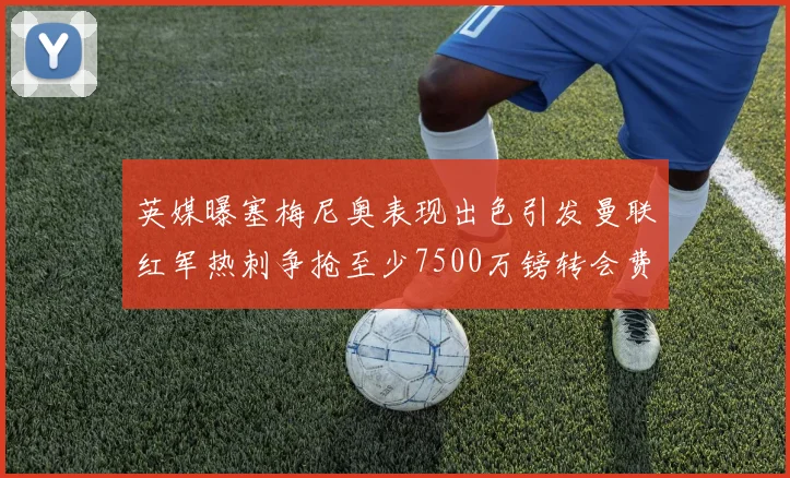 英媒曝塞梅尼奥表现出色引发曼联红军热刺争抢至少7500万镑转会费