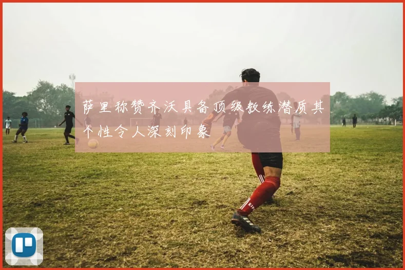 萨里称赞齐沃具备顶级教练潜质其个性令人深刻印象