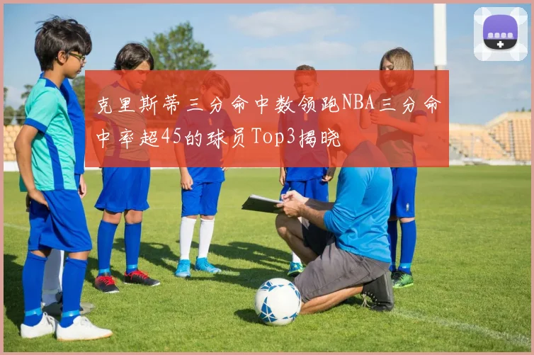 克里斯蒂三分命中数领跑NBA三分命中率超45的球员Top3揭晓