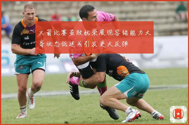 火箭比赛虽败犹荣展现容错能力大哥状态低迷或引发更大反弹