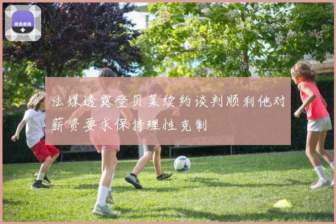 法媒透露登贝莱续约谈判顺利他对薪资要求保持理性克制