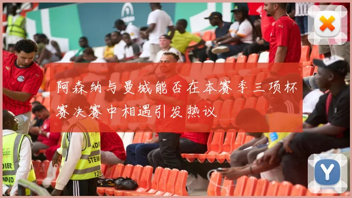 阿森纳与曼城能否在本赛季三项杯赛决赛中相遇引发热议