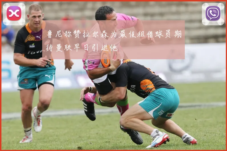 鲁尼称赞拉尔森为最佳租借球员期待曼联早日引进他