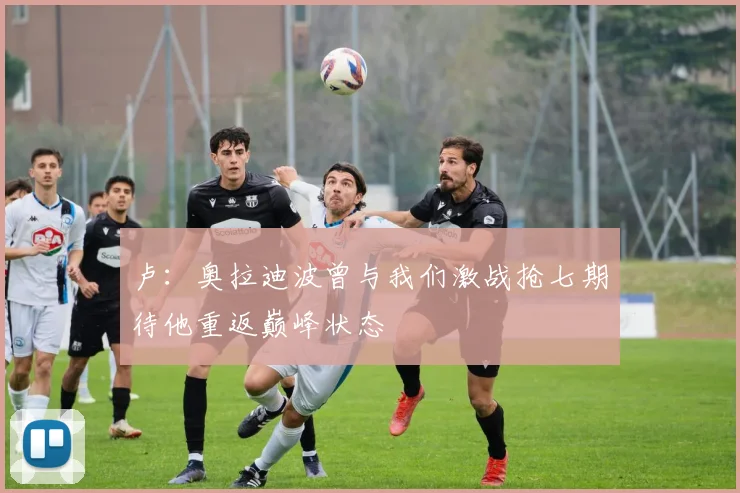 卢：奥拉迪波曾与我们激战抢七期待他重返巅峰状态