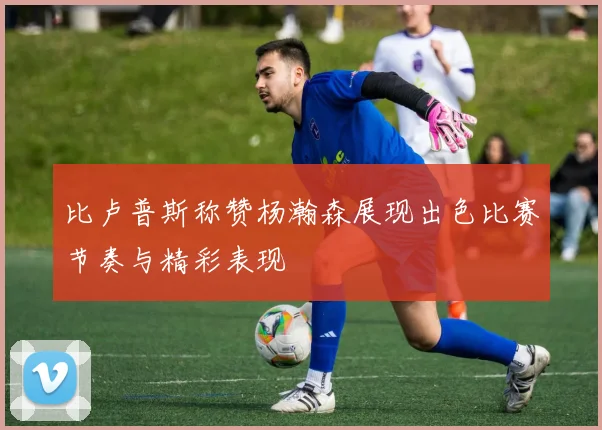 比卢普斯称赞杨瀚森展现出色比赛节奏与精彩表现